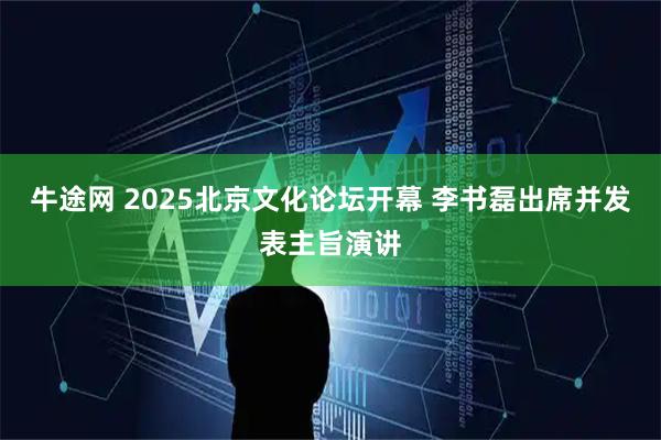 牛途网 2025北京文化论坛开幕 李书磊出席并发表主旨演讲