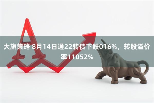 大旗策略 8月14日通22转债下跌016%，转股溢价率11052%