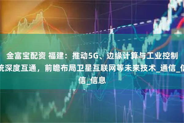 金富宝配资 福建：推动5G、边缘计算与工业控制系统深度互通，前瞻布局卫星互联网等未来技术_通信_信息