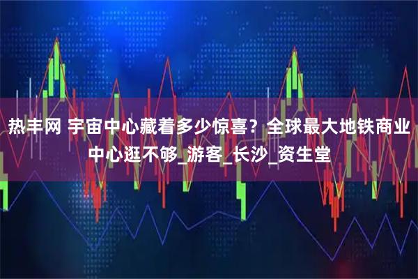 热丰网 宇宙中心藏着多少惊喜？全球最大地铁商业中心逛不够_游客_长沙_资生堂