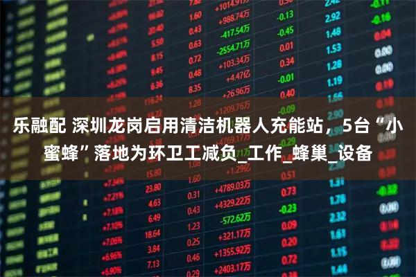 乐融配 深圳龙岗启用清洁机器人充能站，5台“小蜜蜂”落地为环卫工减负_工作_蜂巢_设备