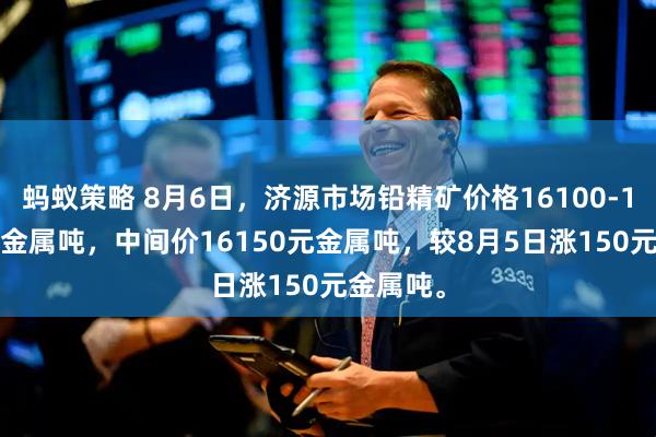 蚂蚁策略 8月6日，济源市场铅精矿价格16100-16200元金属吨，中间价16150元金属吨，较8月5日涨150元金属吨。