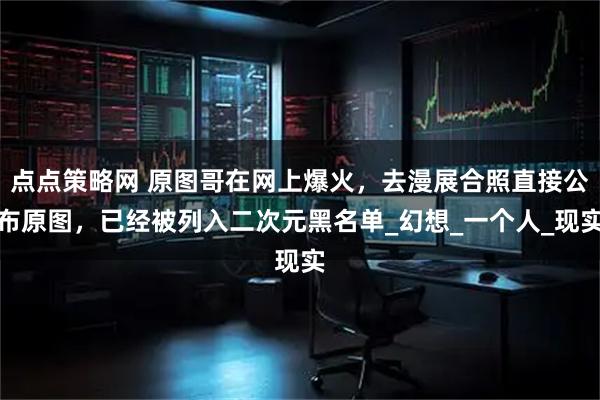 点点策略网 原图哥在网上爆火，去漫展合照直接公布原图，已经被列入二次元黑名单_幻想_一个人_现实