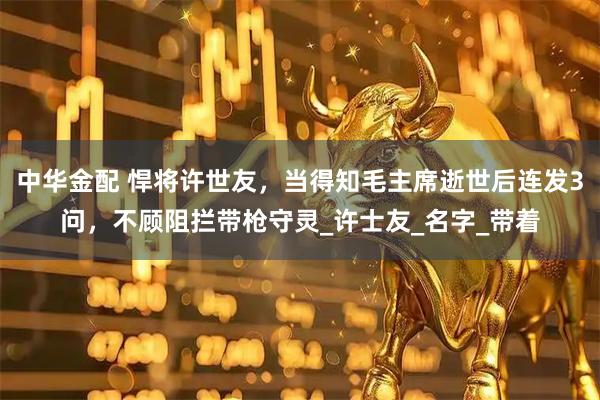 中华金配 悍将许世友，当得知毛主席逝世后连发3问，不顾阻拦带枪守灵_许士友_名字_带着