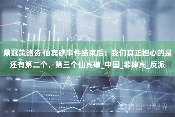 鼎冠策略资 仙宾礁事件结束后：我们真正担心的是还有第二个，第三个仙宾礁_中国_菲律宾_反派
