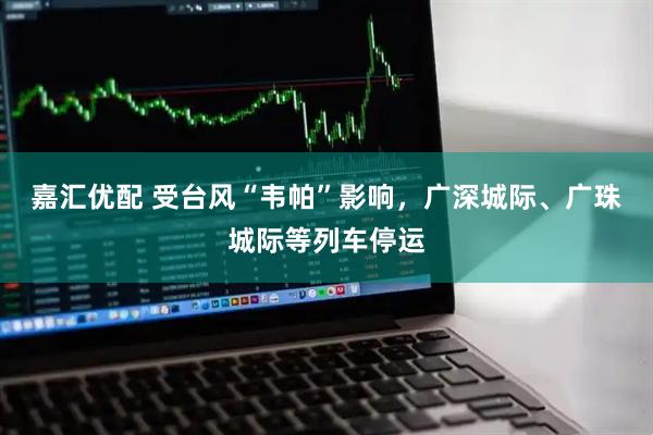 嘉汇优配 受台风“韦帕”影响，广深城际、广珠城际等列车停运