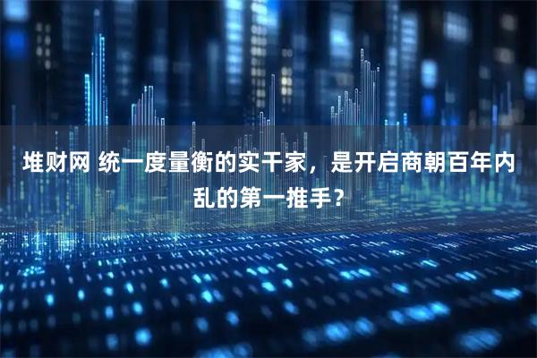 堆财网 统一度量衡的实干家，是开启商朝百年内乱的第一推手？