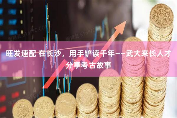 旺发速配 在长沙，用手铲读千年——武大来长人才分享考古故事