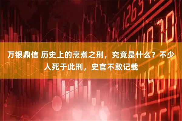 万银鼎信 历史上的烹煮之刑，究竟是什么？不少人死于此刑，史官不敢记载