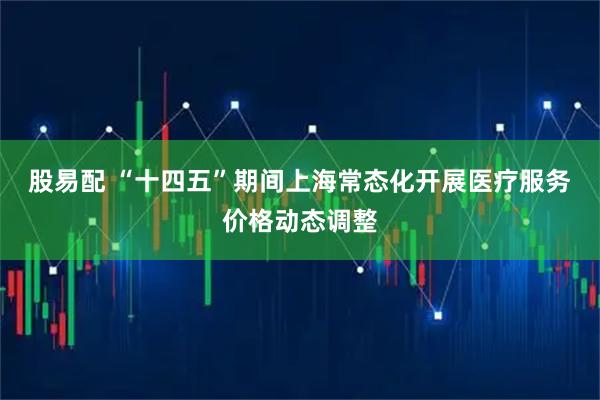股易配 “十四五”期间上海常态化开展医疗服务价格动态调整