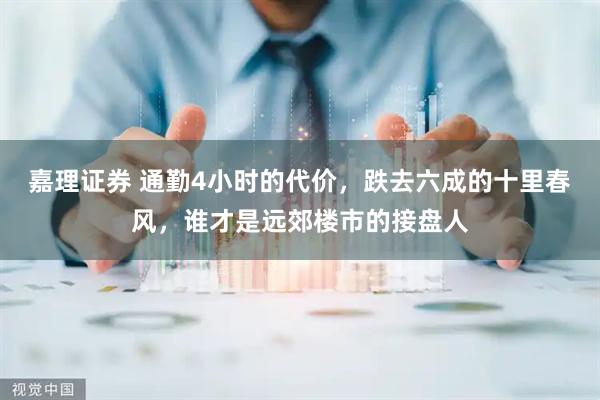 嘉理证券 通勤4小时的代价，跌去六成的十里春风，谁才是远郊楼市的接盘人