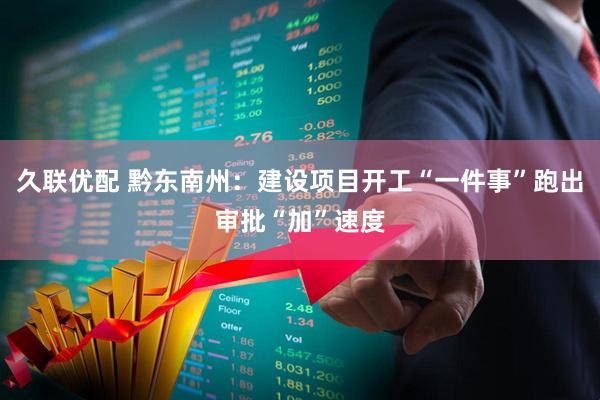 久联优配 黔东南州：建设项目开工“一件事”跑出审批“加”速度