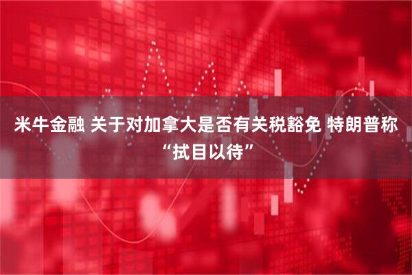 米牛金融 关于对加拿大是否有关税豁免 特朗普称“拭目以待”