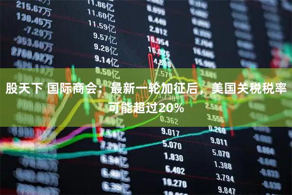 股天下 国际商会:最新一轮加征后,美国关税税率可能超过20%